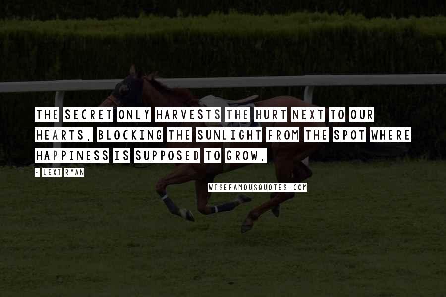 Lexi Ryan Quotes: The secret only harvests the hurt next to our hearts, blocking the sunlight from the spot where happiness is supposed to grow.