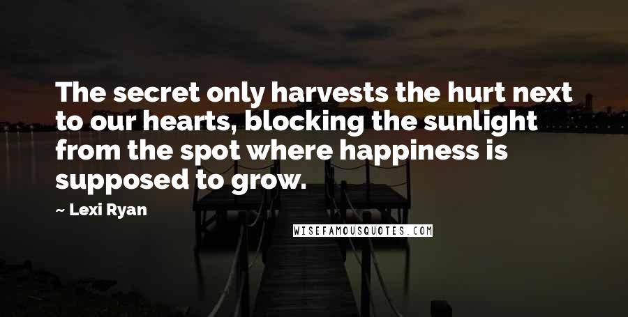 Lexi Ryan Quotes: The secret only harvests the hurt next to our hearts, blocking the sunlight from the spot where happiness is supposed to grow.