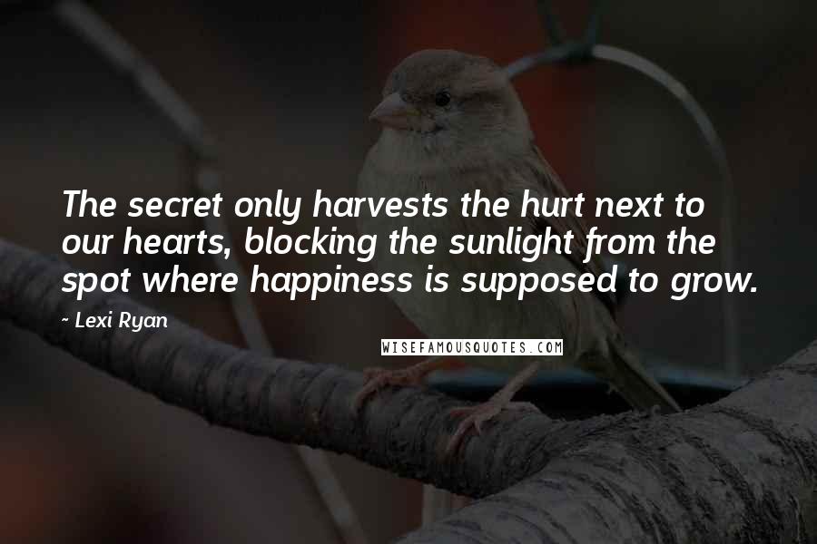 Lexi Ryan Quotes: The secret only harvests the hurt next to our hearts, blocking the sunlight from the spot where happiness is supposed to grow.