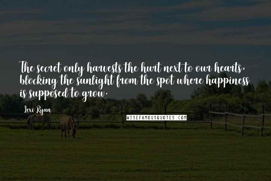 Lexi Ryan Quotes: The secret only harvests the hurt next to our hearts, blocking the sunlight from the spot where happiness is supposed to grow.