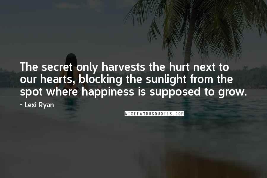 Lexi Ryan Quotes: The secret only harvests the hurt next to our hearts, blocking the sunlight from the spot where happiness is supposed to grow.