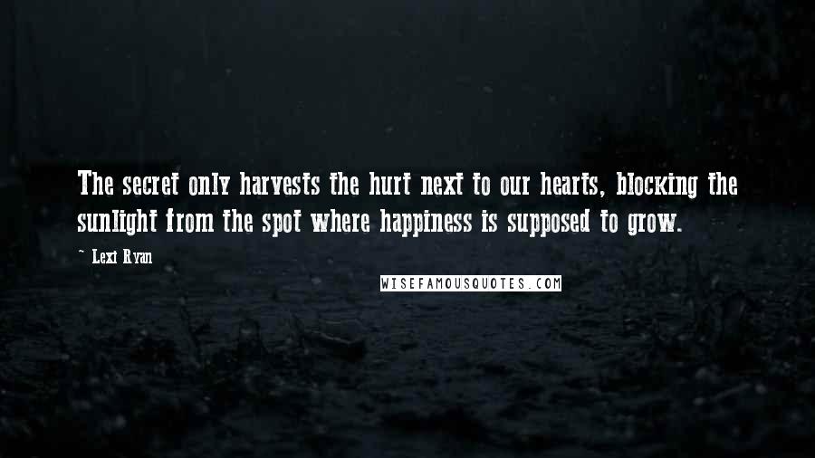 Lexi Ryan Quotes: The secret only harvests the hurt next to our hearts, blocking the sunlight from the spot where happiness is supposed to grow.