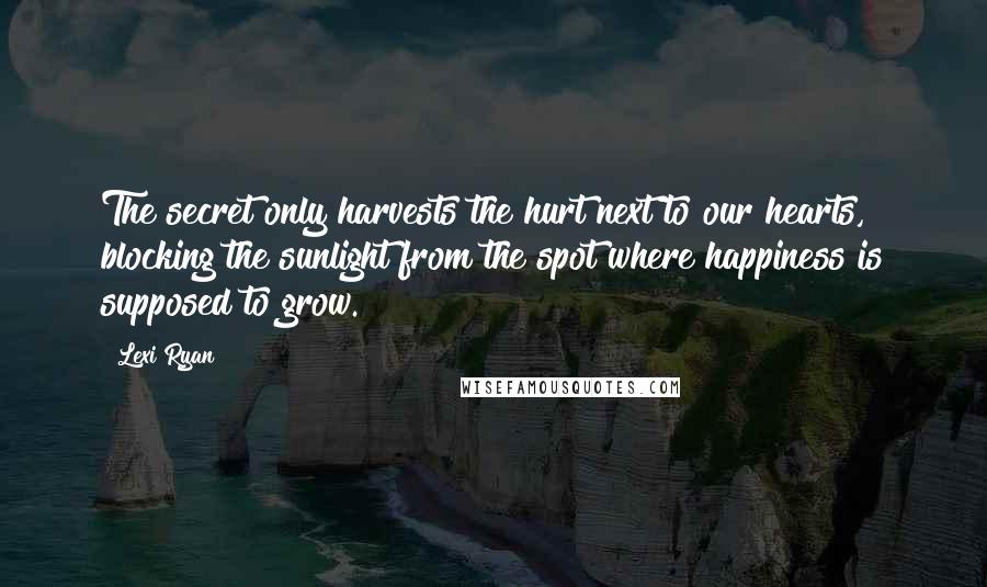 Lexi Ryan Quotes: The secret only harvests the hurt next to our hearts, blocking the sunlight from the spot where happiness is supposed to grow.