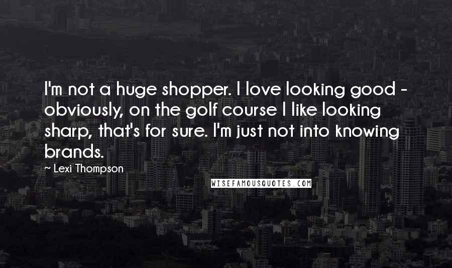 Lexi Thompson Quotes: I'm not a huge shopper. I love looking good - obviously, on the golf course I like looking sharp, that's for sure. I'm just not into knowing brands.