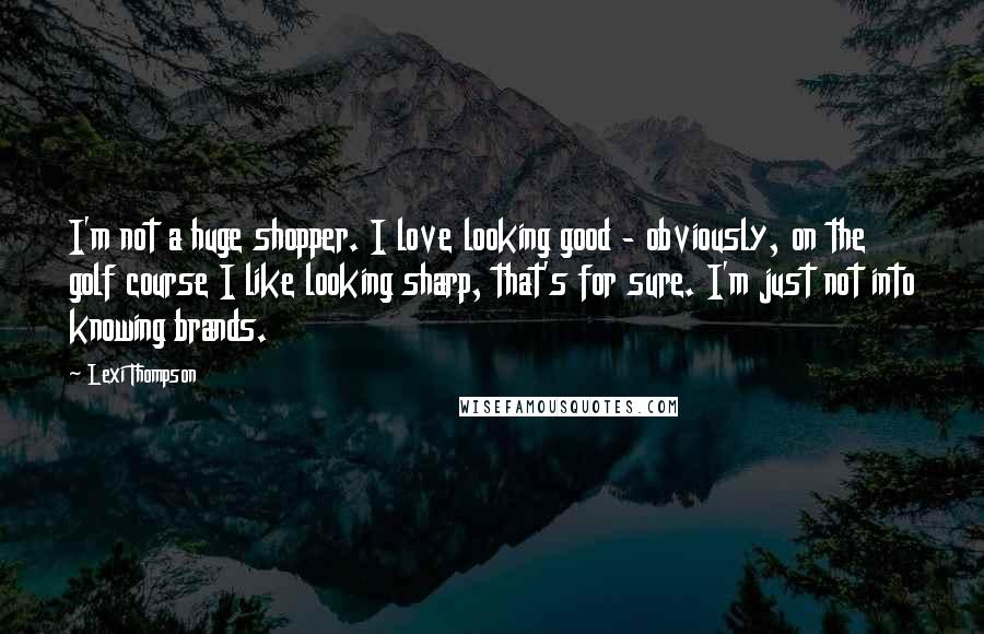 Lexi Thompson Quotes: I'm not a huge shopper. I love looking good - obviously, on the golf course I like looking sharp, that's for sure. I'm just not into knowing brands.