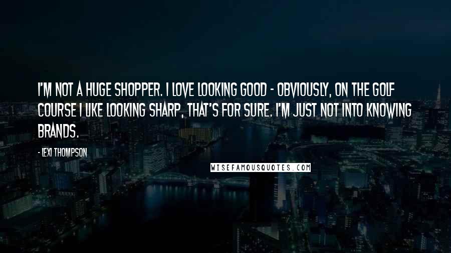 Lexi Thompson Quotes: I'm not a huge shopper. I love looking good - obviously, on the golf course I like looking sharp, that's for sure. I'm just not into knowing brands.