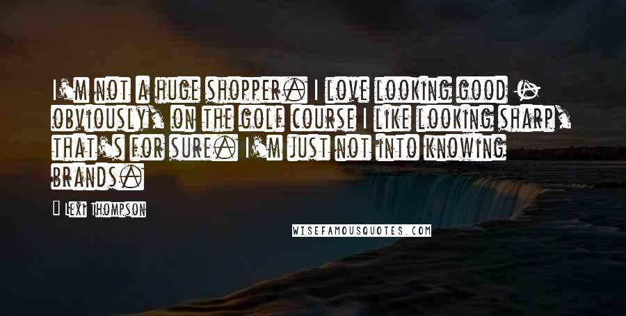 Lexi Thompson Quotes: I'm not a huge shopper. I love looking good - obviously, on the golf course I like looking sharp, that's for sure. I'm just not into knowing brands.