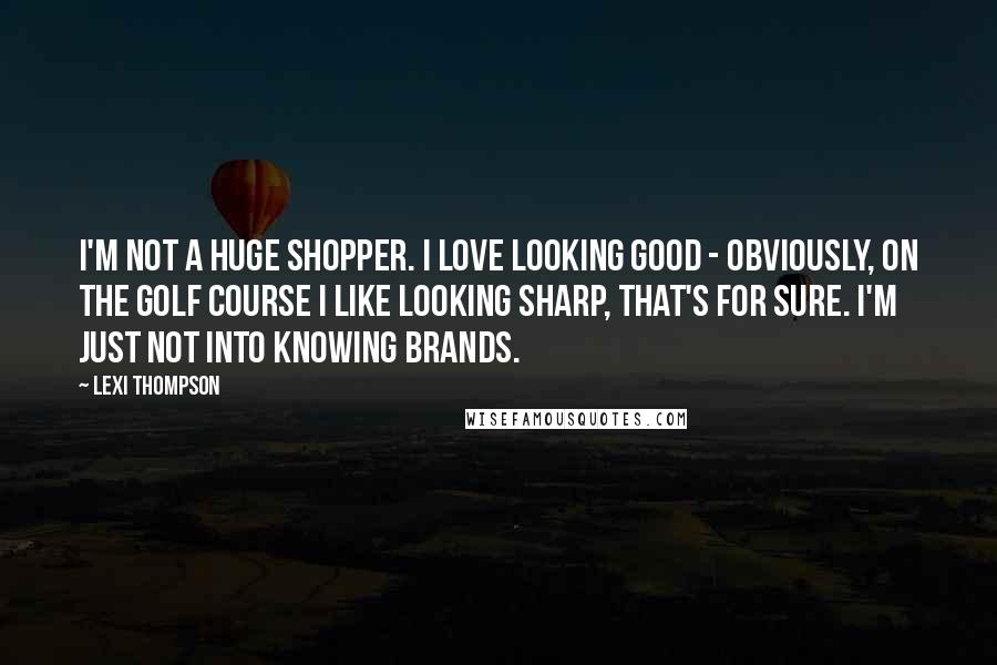 Lexi Thompson Quotes: I'm not a huge shopper. I love looking good - obviously, on the golf course I like looking sharp, that's for sure. I'm just not into knowing brands.