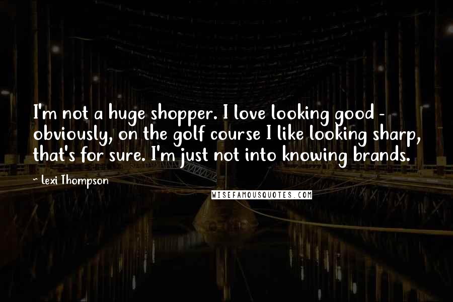Lexi Thompson Quotes: I'm not a huge shopper. I love looking good - obviously, on the golf course I like looking sharp, that's for sure. I'm just not into knowing brands.