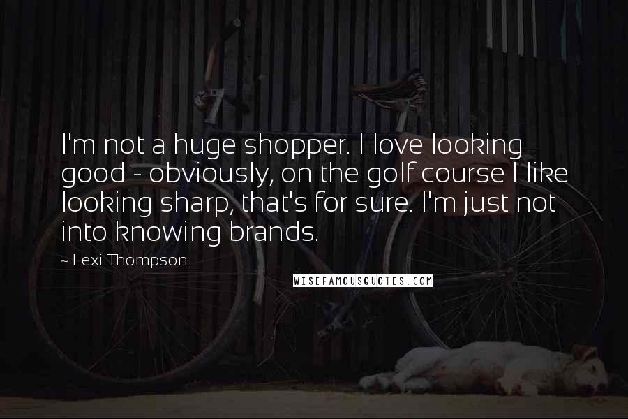 Lexi Thompson Quotes: I'm not a huge shopper. I love looking good - obviously, on the golf course I like looking sharp, that's for sure. I'm just not into knowing brands.