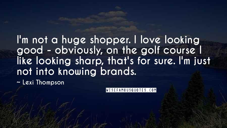 Lexi Thompson Quotes: I'm not a huge shopper. I love looking good - obviously, on the golf course I like looking sharp, that's for sure. I'm just not into knowing brands.