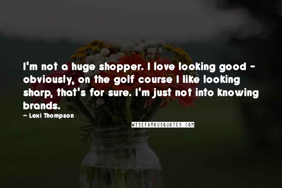 Lexi Thompson Quotes: I'm not a huge shopper. I love looking good - obviously, on the golf course I like looking sharp, that's for sure. I'm just not into knowing brands.