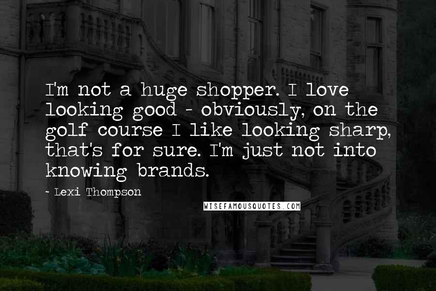 Lexi Thompson Quotes: I'm not a huge shopper. I love looking good - obviously, on the golf course I like looking sharp, that's for sure. I'm just not into knowing brands.