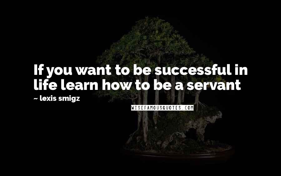 Lexis Smigz Quotes: If you want to be successful in life learn how to be a servant