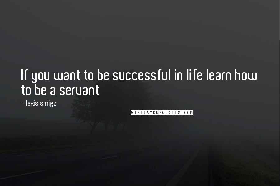 Lexis Smigz Quotes: If you want to be successful in life learn how to be a servant