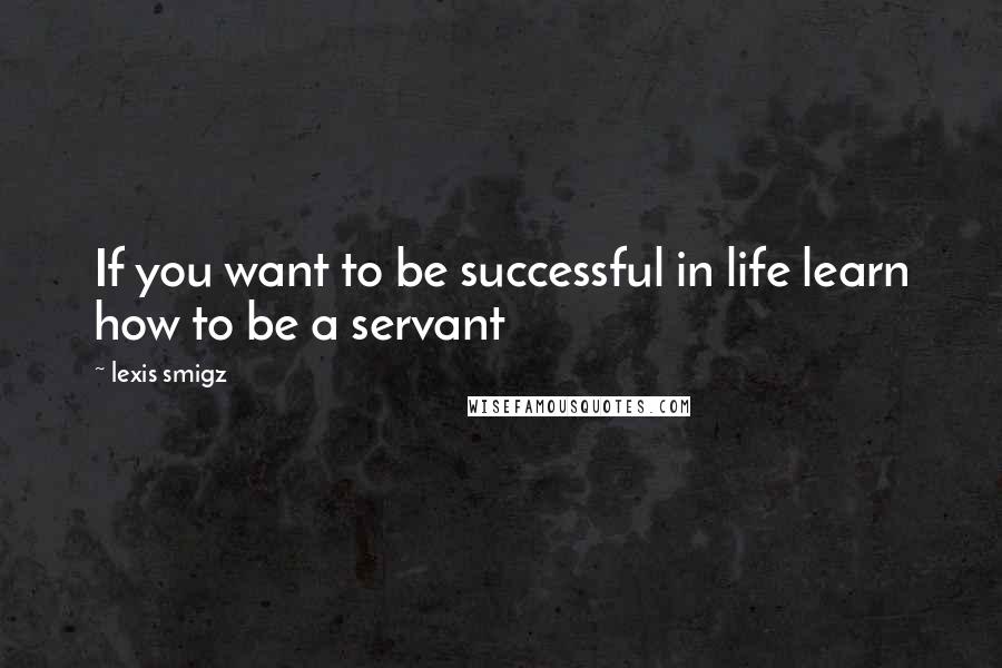 Lexis Smigz Quotes: If you want to be successful in life learn how to be a servant