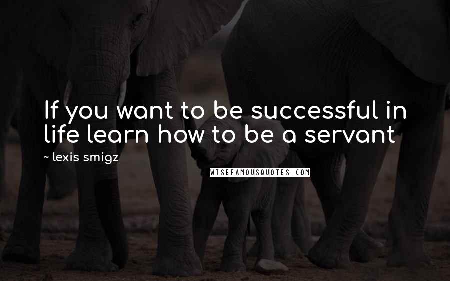 Lexis Smigz Quotes: If you want to be successful in life learn how to be a servant