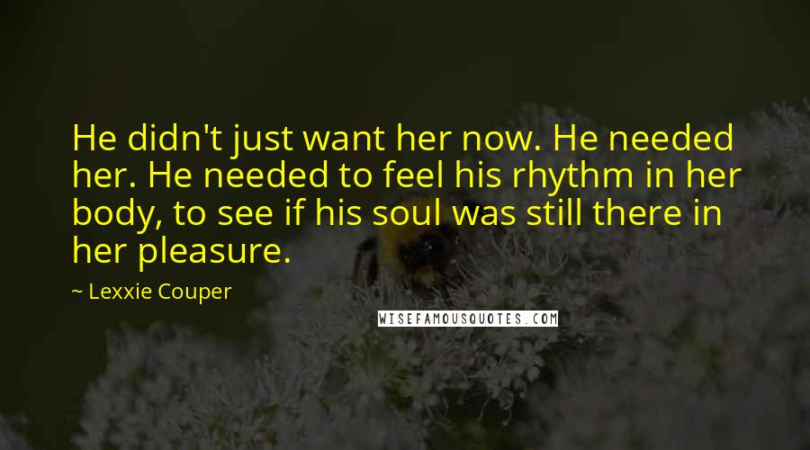 Lexxie Couper Quotes: He didn't just want her now. He needed her. He needed to feel his rhythm in her body, to see if his soul was still there in her pleasure.