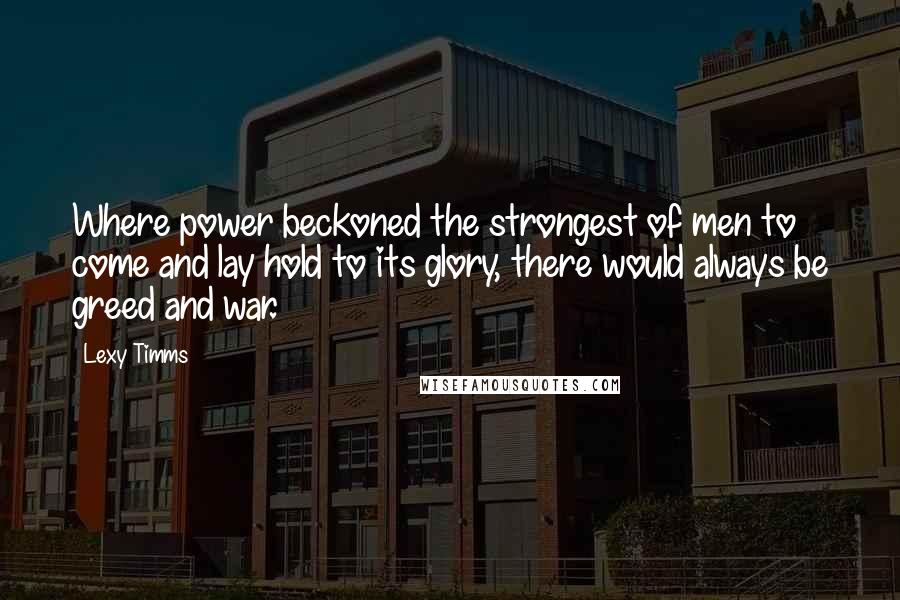 Lexy Timms Quotes: Where power beckoned the strongest of men to come and lay hold to its glory, there would always be greed and war.