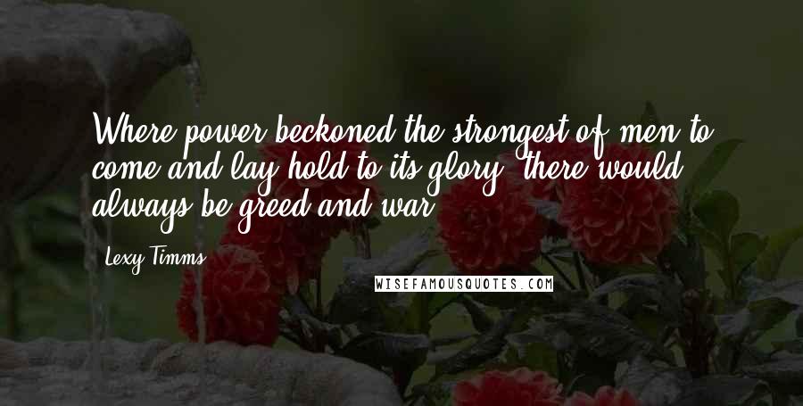 Lexy Timms Quotes: Where power beckoned the strongest of men to come and lay hold to its glory, there would always be greed and war.