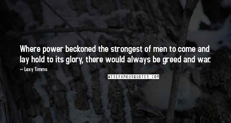 Lexy Timms Quotes: Where power beckoned the strongest of men to come and lay hold to its glory, there would always be greed and war.