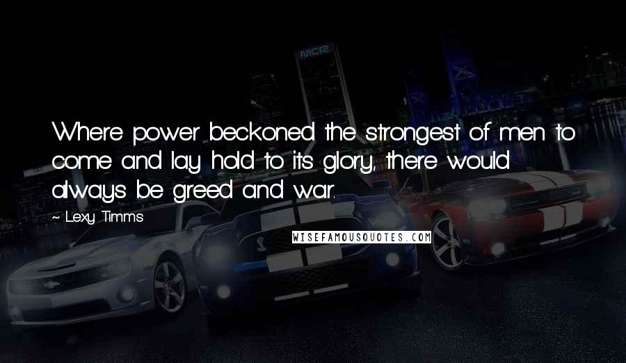 Lexy Timms Quotes: Where power beckoned the strongest of men to come and lay hold to its glory, there would always be greed and war.