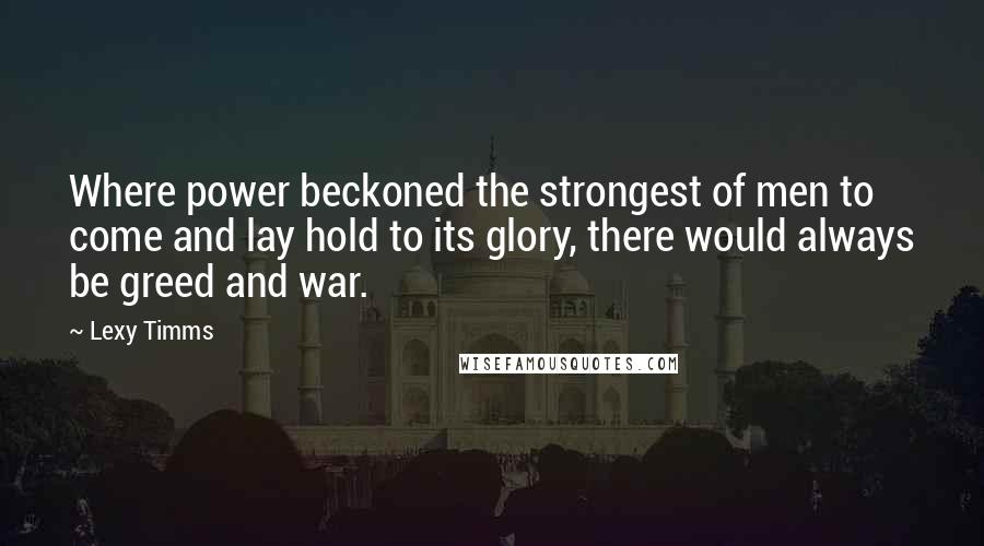 Lexy Timms Quotes: Where power beckoned the strongest of men to come and lay hold to its glory, there would always be greed and war.