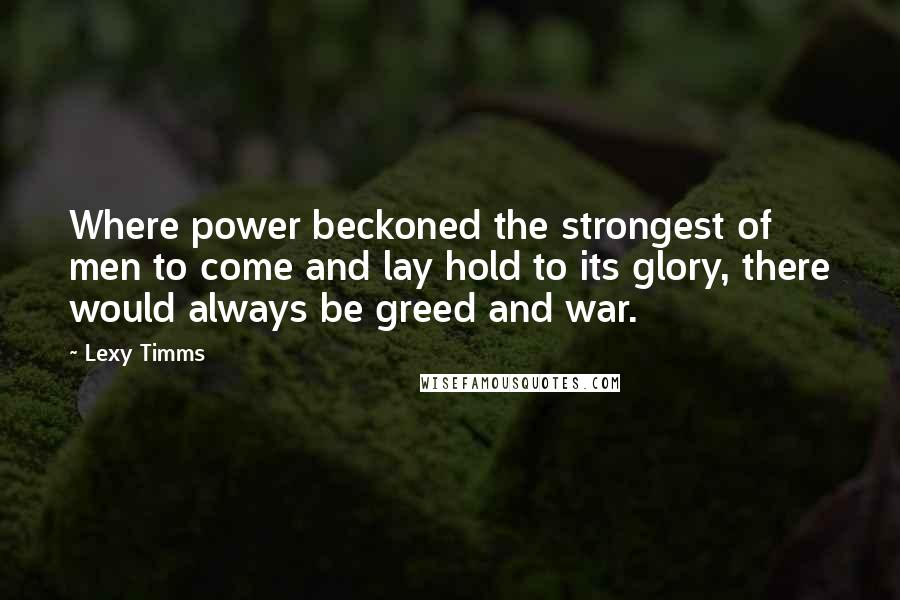 Lexy Timms Quotes: Where power beckoned the strongest of men to come and lay hold to its glory, there would always be greed and war.