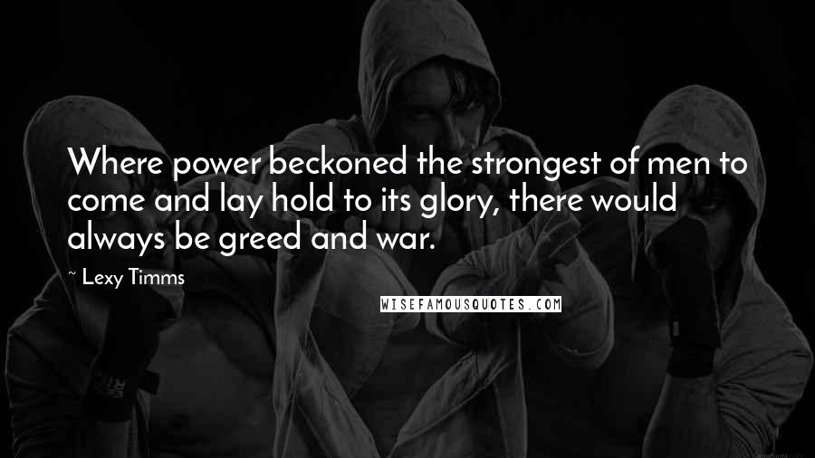 Lexy Timms Quotes: Where power beckoned the strongest of men to come and lay hold to its glory, there would always be greed and war.