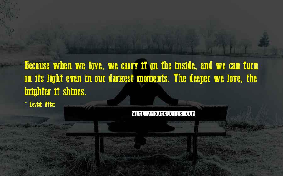 Leylah Attar Quotes: Because when we love, we carry it on the inside, and we can turn on its light even in our darkest moments. The deeper we love, the brighter it shines.