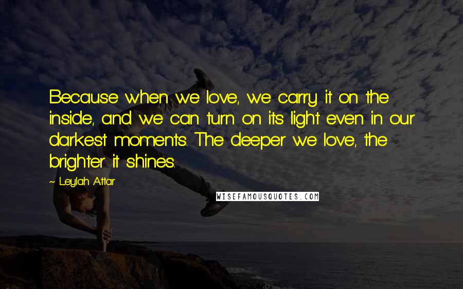 Leylah Attar Quotes: Because when we love, we carry it on the inside, and we can turn on its light even in our darkest moments. The deeper we love, the brighter it shines.