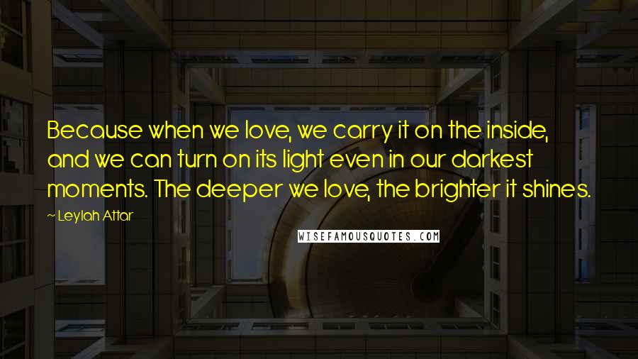 Leylah Attar Quotes: Because when we love, we carry it on the inside, and we can turn on its light even in our darkest moments. The deeper we love, the brighter it shines.