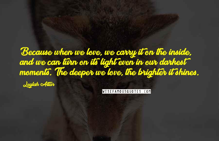 Leylah Attar Quotes: Because when we love, we carry it on the inside, and we can turn on its light even in our darkest moments. The deeper we love, the brighter it shines.