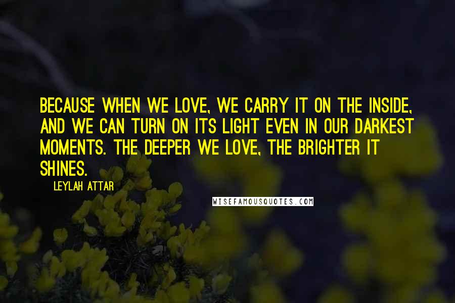 Leylah Attar Quotes: Because when we love, we carry it on the inside, and we can turn on its light even in our darkest moments. The deeper we love, the brighter it shines.