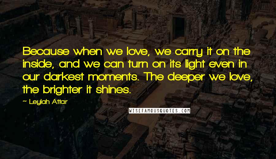 Leylah Attar Quotes: Because when we love, we carry it on the inside, and we can turn on its light even in our darkest moments. The deeper we love, the brighter it shines.