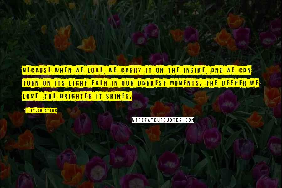 Leylah Attar Quotes: Because when we love, we carry it on the inside, and we can turn on its light even in our darkest moments. The deeper we love, the brighter it shines.