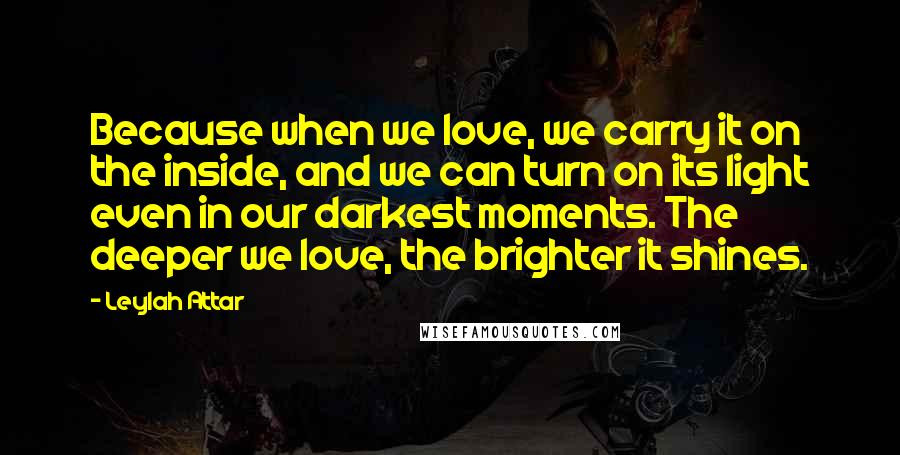 Leylah Attar Quotes: Because when we love, we carry it on the inside, and we can turn on its light even in our darkest moments. The deeper we love, the brighter it shines.