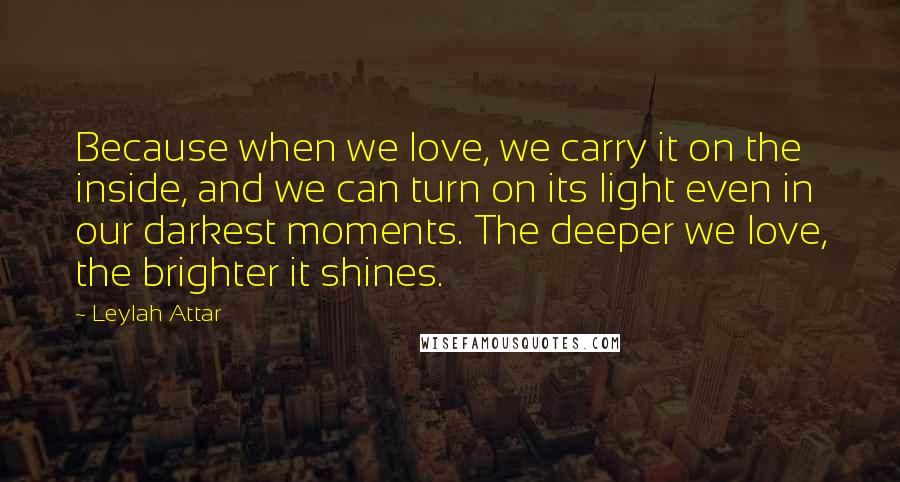 Leylah Attar Quotes: Because when we love, we carry it on the inside, and we can turn on its light even in our darkest moments. The deeper we love, the brighter it shines.