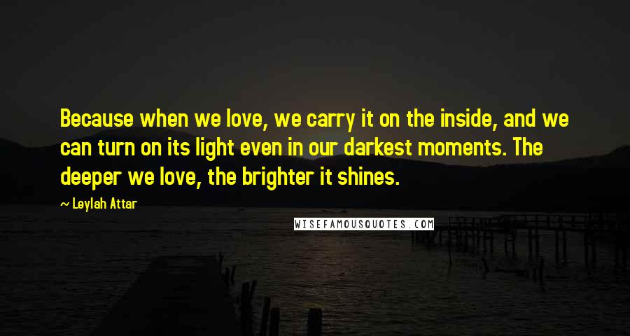 Leylah Attar Quotes: Because when we love, we carry it on the inside, and we can turn on its light even in our darkest moments. The deeper we love, the brighter it shines.