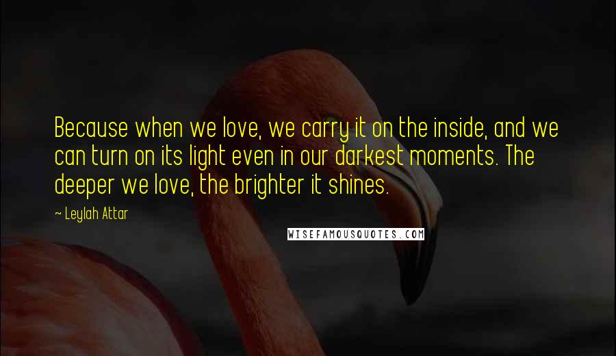 Leylah Attar Quotes: Because when we love, we carry it on the inside, and we can turn on its light even in our darkest moments. The deeper we love, the brighter it shines.