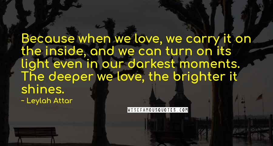 Leylah Attar Quotes: Because when we love, we carry it on the inside, and we can turn on its light even in our darkest moments. The deeper we love, the brighter it shines.