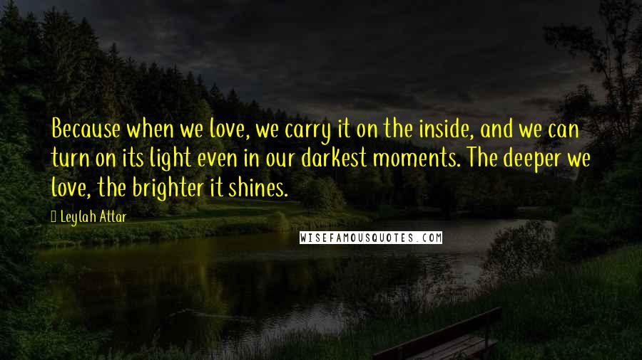 Leylah Attar Quotes: Because when we love, we carry it on the inside, and we can turn on its light even in our darkest moments. The deeper we love, the brighter it shines.