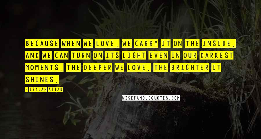 Leylah Attar Quotes: Because when we love, we carry it on the inside, and we can turn on its light even in our darkest moments. The deeper we love, the brighter it shines.