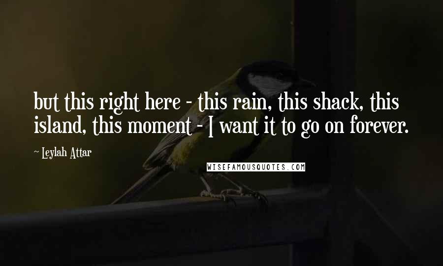 Leylah Attar Quotes: but this right here - this rain, this shack, this island, this moment - I want it to go on forever.