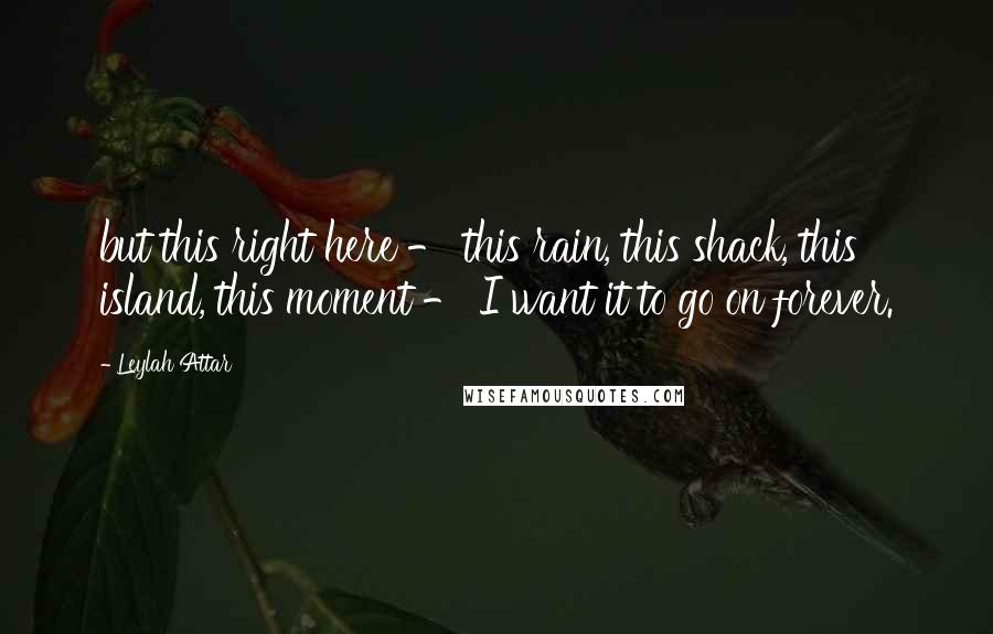 Leylah Attar Quotes: but this right here - this rain, this shack, this island, this moment - I want it to go on forever.