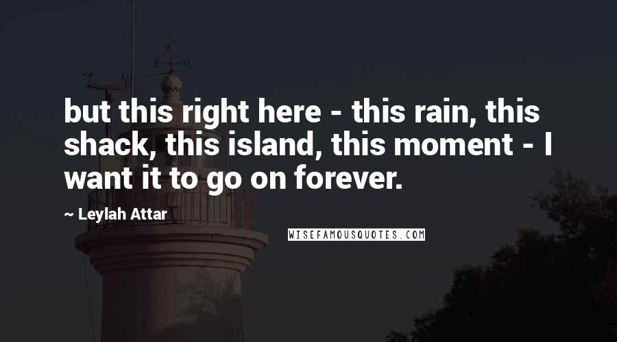 Leylah Attar Quotes: but this right here - this rain, this shack, this island, this moment - I want it to go on forever.