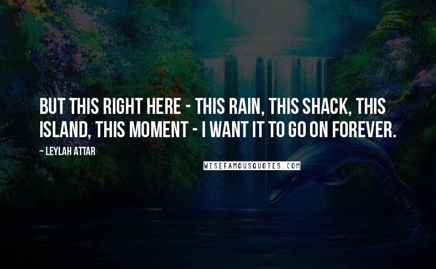 Leylah Attar Quotes: but this right here - this rain, this shack, this island, this moment - I want it to go on forever.