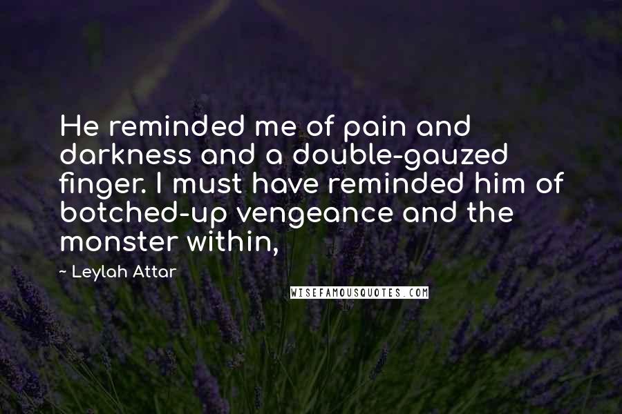 Leylah Attar Quotes: He reminded me of pain and darkness and a double-gauzed finger. I must have reminded him of botched-up vengeance and the monster within,