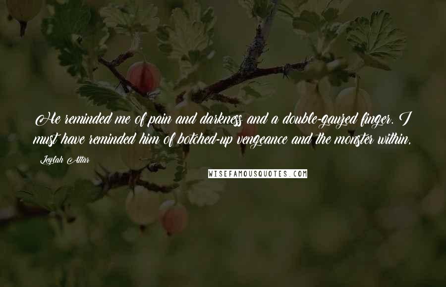 Leylah Attar Quotes: He reminded me of pain and darkness and a double-gauzed finger. I must have reminded him of botched-up vengeance and the monster within,