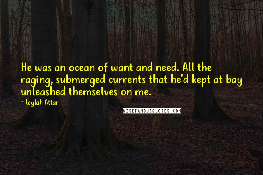 Leylah Attar Quotes: He was an ocean of want and need. All the raging, submerged currents that he'd kept at bay unleashed themselves on me.